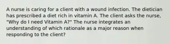 A nurse is caring for a client with a wound infection. The dietician has prescribed a diet rich in vitamin A. The client asks the nurse, "Why do I need Vitamin A?" The nurse integrates an understanding of which rationale as a major reason when responding to the client?