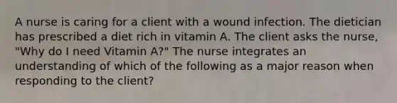 A nurse is caring for a client with a wound infection. The dietician has prescribed a diet rich in vitamin A. The client asks the nurse, "Why do I need Vitamin A?" The nurse integrates an understanding of which of the following as a major reason when responding to the client?