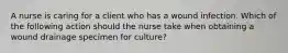 A nurse is caring for a client who has a wound infection. Which of the following action should the nurse take when obtaining a wound drainage specimen for culture?