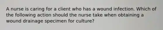 A nurse is caring for a client who has a wound infection. Which of the following action should the nurse take when obtaining a wound drainage specimen for culture?