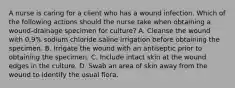 A nurse is caring for a client who has a wound infection. Which of the following actions should the nurse take when obtaining a wound-drainage specimen for culture? A. Cleanse the wound with 0.9% sodium chloride saline irrigation before obtaining the specimen. B. Irrigate the wound with an antiseptic prior to obtaining the specimen. C. Include intact skin at the wound edges in the culture. D. Swab an area of skin away from the wound to identify the usual flora.