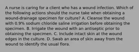 A nurse is caring for a client who has a wound infection. Which of the following actions should the nurse take when obtaining a wound-drainage specimen for culture? A. Cleanse the wound with 0.9% sodium chloride saline irrigation before obtaining the specimen. B. Irrigate the wound with an antiseptic prior to obtaining the specimen. C. Include intact skin at the wound edges in the culture. D. Swab an area of skin away from the wound to identify the usual flora.