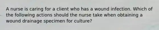 A nurse is caring for a client who has a wound infection. Which of the following actions should the nurse take when obtaining a wound drainage specimen for culture?