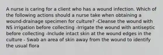 A nurse is caring for a client who has a wound infection. Which of the following actions should a nurse take when obtaining a wound-drainage specimen for culture? -Cleanse the wound with NS irrigation before collecting -Irrigate the wound with antiseptic before collecting -Include intact skin at the wound edges in the culture - Swab an area of skin away from the wound to identify the usual flora