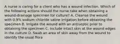 A nurse is caring for a client who has a wound infection. Which of the following actions should the nurse take when obtaining a wound-drainage specimen for culture? A. Cleanse the wound with 0.9% sodium chloride saline irrigation before obtaining the specimen B. Irrigate the wound with an antiseptic prior to obtaining the specimen C. Include intact skin at the wound edges in the culture D. Swab an area of skin away from the wound to identify the usual flora