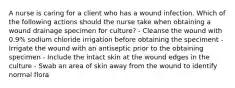 A nurse is caring for a client who has a wound infection. Which of the following actions should the nurse take when obtaining a wound drainage specimen for culture? - Cleanse the wound with 0.9% sodium chloride irrigation before obtaining the speciment - Irrigate the wound with an antiseptic prior to the obtaining specimen - Include the intact skin at the wound edges in the culture - Swab an area of skin away from the wound to identify normal flora