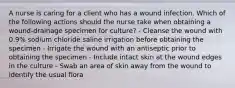 A nurse is caring for a client who has a wound infection. Which of the following actions should the nurse take when obtaining a wound-drainage specimen for culture? - Cleanse the wound with 0.9% sodium chloride saline irrigation before obtaining the specimen - Irrigate the wound with an antiseptic prior to obtaining the specimen - Include intact skin at the wound edges in the culture - Swab an area of skin away from the wound to identify the usual flora