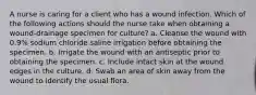 A nurse is caring for a client who has a wound infection. Which of the following actions should the nurse take when obtaining a wound-drainage specimen for culture? a. Cleanse the wound with 0.9% sodium chloride saline irrigation before obtaining the specimen. b. Irrigate the wound with an antiseptic prior to obtaining the specimen. c. Include intact skin at the wound edges in the culture. d. Swab an area of skin away from the wound to identify the usual flora.