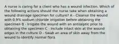 A nurse is caring for a client who has a wound infection. Which of the following actions should the nurse take when obtaining a wound drainage specimen for culture? A - Cleanse the wound with 0.9% sodium chloride irrigation before obtaining the specimen B - Irrigate the wound with an antiseptic prior to obtaining the specimen C - Include intact skin at the wound edges in the culture D - Swab an area of skin away from the wound to identify normal flora