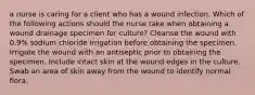 a nurse is caring for a client who has a wound infection. Which of the following actions should the nurse take when obtaining a wound drainage specimen for culture? Cleanse the wound with 0.9% sodium chloride irrigation before obtaining the specimen. Irrigate the wound with an antiseptic prior to obtaining the specimen. Include intact skin at the wound edges in the culture. Swab an area of skin away from the wound to identify normal flora.