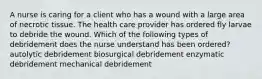 A nurse is caring for a client who has a wound with a large area of necrotic tissue. The health care provider has ordered fly larvae to debride the wound. Which of the following types of debridement does the nurse understand has been ordered? autolytic debridement biosurgical debridement enzymatic debridement mechanical debridement