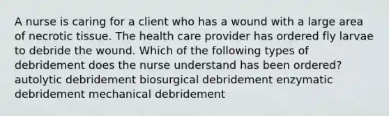 A nurse is caring for a client who has a wound with a large area of necrotic tissue. The health care provider has ordered fly larvae to debride the wound. Which of the following types of debridement does the nurse understand has been ordered? autolytic debridement biosurgical debridement enzymatic debridement mechanical debridement