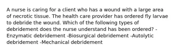 A nurse is caring for a client who has a wound with a large area of necrotic tissue. The health care provider has ordered fly larvae to debride the wound. Which of the following types of debridement does the nurse understand has been ordered? -Enzymatic debridement -Biosurgical debridement -Autolytic debridement -Mechanical debridement