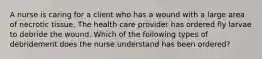 A nurse is caring for a client who has a wound with a large area of necrotic tissue. The health care provider has ordered fly larvae to debride the wound. Which of the following types of debridement does the nurse understand has been ordered?