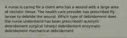 A nurse is caring for a client who has a wound with a large area of necrotic tissue. The health care provider has prescribed fly larvae to debride the wound. Which type of debridement does the nurse understand has been prescribed? autolytic debridement surgical (sharp) debridement enzymatic debridement mechanical debridement