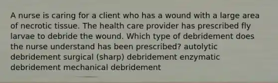 A nurse is caring for a client who has a wound with a large area of necrotic tissue. The health care provider has prescribed fly larvae to debride the wound. Which type of debridement does the nurse understand has been prescribed? autolytic debridement surgical (sharp) debridement enzymatic debridement mechanical debridement