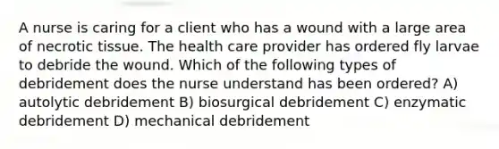 A nurse is caring for a client who has a wound with a large area of necrotic tissue. The health care provider has ordered fly larvae to debride the wound. Which of the following types of debridement does the nurse understand has been ordered? A) autolytic debridement B) biosurgical debridement C) enzymatic debridement D) mechanical debridement