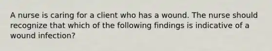 A nurse is caring for a client who has a wound. The nurse should recognize that which of the following findings is indicative of a wound infection?