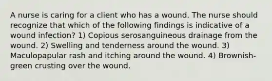 A nurse is caring for a client who has a wound. The nurse should recognize that which of the following findings is indicative of a wound infection? 1) Copious serosanguineous drainage from the wound. 2) Swelling and tenderness around the wound. 3) Maculopapular rash and itching around the wound. 4) Brownish-green crusting over the wound.