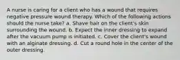 A nurse is caring for a client who has a wound that requires negative pressure wound therapy. Which of the following actions should the nurse take? a. Shave hair on the client's skin surrounding the wound. b. Expect the inner dressing to expand after the vacuum pump is initiated. c. Cover the client's wound with an alginate dressing. d. Cut a round hole in the center of the outer dressing.