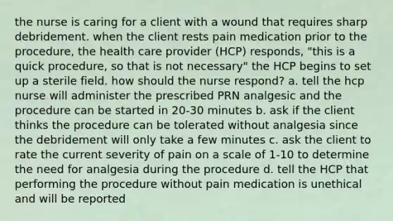 the nurse is caring for a client with a wound that requires sharp debridement. when the client rests pain medication prior to the procedure, the health care provider (HCP) responds, "this is a quick procedure, so that is not necessary" the HCP begins to set up a sterile field. how should the nurse respond? a. tell the hcp nurse will administer the prescribed PRN analgesic and the procedure can be started in 20-30 minutes b. ask if the client thinks the procedure can be tolerated without analgesia since the debridement will only take a few minutes c. ask the client to rate the current severity of pain on a scale of 1-10 to determine the need for analgesia during the procedure d. tell the HCP that performing the procedure without pain medication is unethical and will be reported