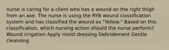 nurse is caring for a client who has a wound on the right thigh from an axe. The nurse is using the RYB wound classification system and has classified the wound as "Yellow." Based on this classification, which nursing action should the nurse perform? Wound irrigation Apply moist dressing Debridement Gentle cleansing