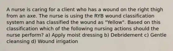 A nurse is caring for a client who has a wound on the right thigh from an axe. The nurse is using the RYB wound classification system and has classified the wound as "Yellow". Based on this classification which of the following nursing actions should the nurse perform? a) Apply moist dressing b) Debridement c) Gentle cleansing d) Wound irrigation