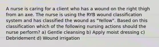 A nurse is caring for a client who has a wound on the right thigh from an axe. The nurse is using the RYB wound classification system and has classified the wound as "Yellow". Based on this classification which of the following nursing actions should the nurse perform? a) Gentle cleansing b) Apply moist dressing c) Debridement d) Wound irrigation