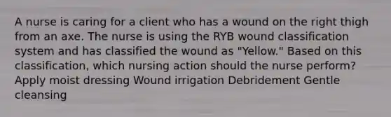 A nurse is caring for a client who has a wound on the right thigh from an axe. The nurse is using the RYB wound classification system and has classified the wound as "Yellow." Based on this classification, which nursing action should the nurse perform? Apply moist dressing Wound irrigation Debridement Gentle cleansing