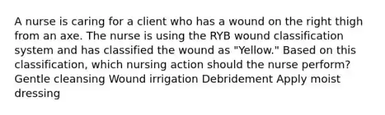 A nurse is caring for a client who has a wound on the right thigh from an axe. The nurse is using the RYB wound classification system and has classified the wound as "Yellow." Based on this classification, which nursing action should the nurse perform? Gentle cleansing Wound irrigation Debridement Apply moist dressing