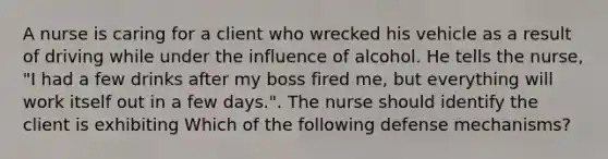 A nurse is caring for a client who wrecked his vehicle as a result of driving while under the influence of alcohol. He tells the nurse, "I had a few drinks after my boss fired me, but everything will work itself out in a few days.". The nurse should identify the client is exhibiting Which of the following defense mechanisms?