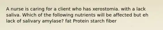 A nurse is caring for a client who has xerostomia. with a lack saliva. Which of the following nutrients will be affected but eh lack of salivary amylase? fat Protein starch fiber