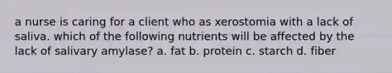 a nurse is caring for a client who as xerostomia with a lack of saliva. which of the following nutrients will be affected by the lack of salivary amylase? a. fat b. protein c. starch d. fiber