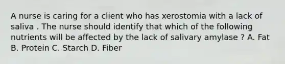 A nurse is caring for a client who has xerostomia with a lack of saliva . The nurse should identify that which of the following nutrients will be affected by the lack of salivary amylase ? A. Fat B. Protein C. Starch D. Fiber