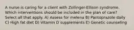 A nurse is caring for a client with Zollinger-Ellison syndrome. Which interventions should be included in the plan of care? Select all that apply. A) Assess for melena B) Pantoprazole daily C) High fat diet D) Vitamin D supplements E) Genetic counseling