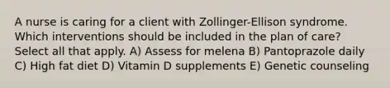 A nurse is caring for a client with Zollinger-Ellison syndrome. Which interventions should be included in the plan of care? Select all that apply. A) Assess for melena B) Pantoprazole daily C) High fat diet D) Vitamin D supplements E) Genetic counseling