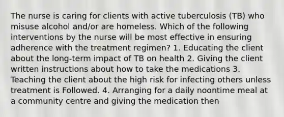 The nurse is caring for clients with active tuberculosis (TB) who misuse alcohol and/or are homeless. Which of the following interventions by the nurse will be most effective in ensuring adherence with the treatment regimen? 1. Educating the client about the long-term impact of TB on health 2. Giving the client written instructions about how to take the medications 3. Teaching the client about the high risk for infecting others unless treatment is Followed. 4. Arranging for a daily noontime meal at a community centre and giving the medication then