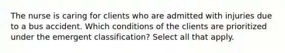 The nurse is caring for clients who are admitted with injuries due to a bus accident. Which conditions of the clients are prioritized under the emergent classification? Select all that apply.