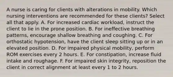 A nurse is caring for clients with alterations in mobility. Which nursing interventions are recommended for these clients? Select all that apply. A. For increased cardiac workload, instruct the client to lie in the prone position. B. For ineffective breathing patterns, encourage shallow breathing and coughing. C. For orthostatic hypotension, have the client sleep sitting up or in an elevated position. D. For impaired physical mobility, perform ROM exercises every 2 hours. E. For constipation, increase fluid intake and roughage. F. For impaired skin integrity, reposition the client in correct alignment at least every 1 to 2 hours.