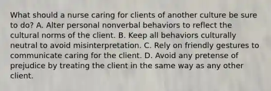 What should a nurse caring for clients of another culture be sure to do? A. Alter personal nonverbal behaviors to reflect the cultural norms of the client. B. Keep all behaviors culturally neutral to avoid misinterpretation. C. Rely on friendly gestures to communicate caring for the client. D. Avoid any pretense of prejudice by treating the client in the same way as any other client.