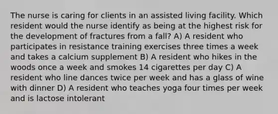 The nurse is caring for clients in an assisted living facility. Which resident would the nurse identify as being at the highest risk for the development of fractures from a fall? A) A resident who participates in resistance training exercises three times a week and takes a calcium supplement B) A resident who hikes in the woods once a week and smokes 14 cigarettes per day C) A resident who line dances twice per week and has a glass of wine with dinner D) A resident who teaches yoga four times per week and is lactose intolerant