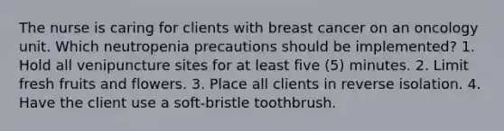 The nurse is caring for clients with breast cancer on an oncology unit. Which neutropenia precautions should be implemented? 1. Hold all venipuncture sites for at least five (5) minutes. 2. Limit fresh fruits and flowers. 3. Place all clients in reverse isolation. 4. Have the client use a soft-bristle toothbrush.