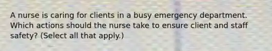 A nurse is caring for clients in a busy emergency department. Which actions should the nurse take to ensure client and staff safety? (Select all that apply.)