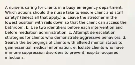 A nurse is caring for clients in a busy emergency department. Which actions should the nurse take to ensure client and staff safety? (Select all that apply.) a. Leave the stretcher in the lowest position with rails down so that the client can access the bathroom. b. Use two identifiers before each intervention and before mediation administration. c. Attempt de-escalation strategies for clients who demonstrate aggressive behaviors. d. Search the belongings of clients with altered mental status to gain essential medical information. e. Isolate clients who have immune suppression disorders to prevent hospital-acquired infections.