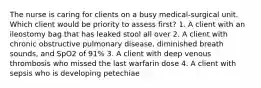 The nurse is caring for clients on a busy medical-surgical unit. Which client would be priority to assess first? 1. A client with an ileostomy bag that has leaked stool all over 2. A client with chronic obstructive pulmonary disease, diminished breath sounds, and SpO2 of 91% 3. A client with deep venous thrombosis who missed the last warfarin dose 4. A client with sepsis who is developing petechiae