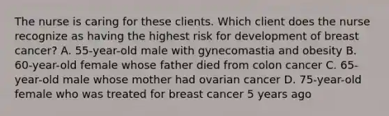 The nurse is caring for these clients. Which client does the nurse recognize as having the highest risk for development of breast cancer? A. 55-year-old male with gynecomastia and obesity B. 60-year-old female whose father died from colon cancer C. 65-year-old male whose mother had ovarian cancer D. 75-year-old female who was treated for breast cancer 5 years ago