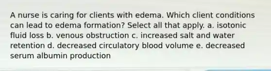 A nurse is caring for clients with edema. Which client conditions can lead to edema formation? Select all that apply. a. isotonic fluid loss b. venous obstruction c. increased salt and water retention d. decreased circulatory blood volume e. decreased serum albumin production