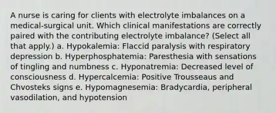 A nurse is caring for clients with electrolyte imbalances on a medical-surgical unit. Which clinical manifestations are correctly paired with the contributing electrolyte imbalance? (Select all that apply.) a. Hypokalemia: Flaccid paralysis with respiratory depression b. Hyperphosphatemia: Paresthesia with sensations of tingling and numbness c. Hyponatremia: Decreased level of consciousness d. Hypercalcemia: Positive Trousseaus and Chvosteks signs e. Hypomagnesemia: Bradycardia, peripheral vasodilation, and hypotension