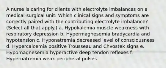 A nurse is caring for clients with electrolyte imbalances on a medical-surgical unit. Which clinical signs and symptoms are correctly paired with the contributing electrolyte imbalance? (Select all that apply.) a. Hypokalemia muscle weakness with respiratory depression b. Hypermagnesemia bradycardia and hypotension c. Hyponatremia decreased level of consciousness d. Hypercalcemia positive Trousseau and Chvostek signs e. Hypomagnesemia hyperactive deep tendon reflexes f. Hypernatremia weak peripheral pulses