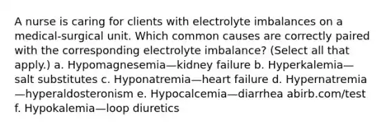 A nurse is caring for clients with electrolyte imbalances on a medical-surgical unit. Which common causes are correctly paired with the corresponding electrolyte imbalance? (Select all that apply.) a. Hypomagnesemia—kidney failure b. Hyperkalemia—salt substitutes c. Hyponatremia—heart failure d. Hypernatremia—hyperaldosteronism e. Hypocalcemia—diarrhea abirb.com/test f. Hypokalemia—loop diuretics